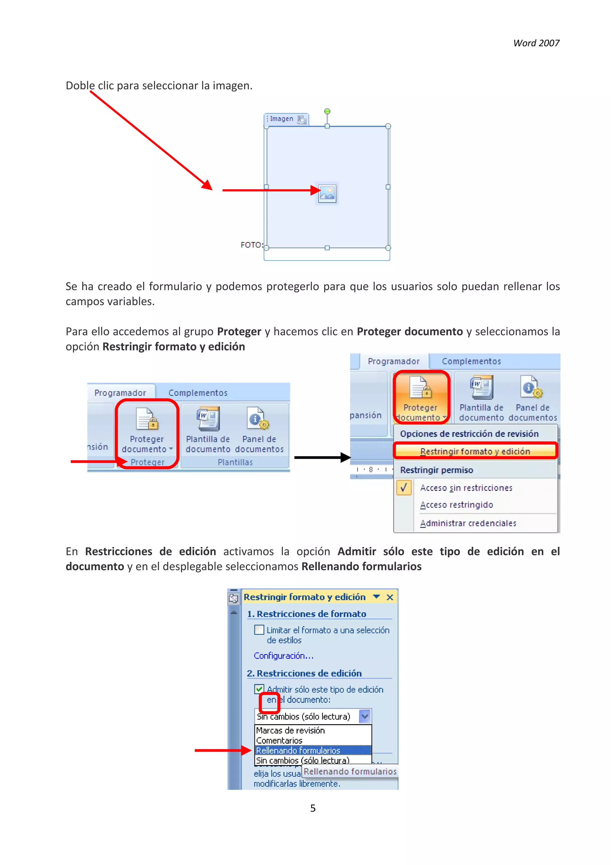 Word 2007



Doble clic para seleccionar la imagen.




Se ha creado el formulario y podemos protegerlo para que los usuarios solo puedan rellenar los
campos variables.

Para ello accedemos al grupo Proteger y hacemos clic en Proteger documento y seleccionamos la
opción Restringir formato y edición




En Restricciones de edición activamos la opción Admitir sólo este tipo de edición en el
documento y en el desplegable seleccionamos Rellenando formularios




                                              5
 
