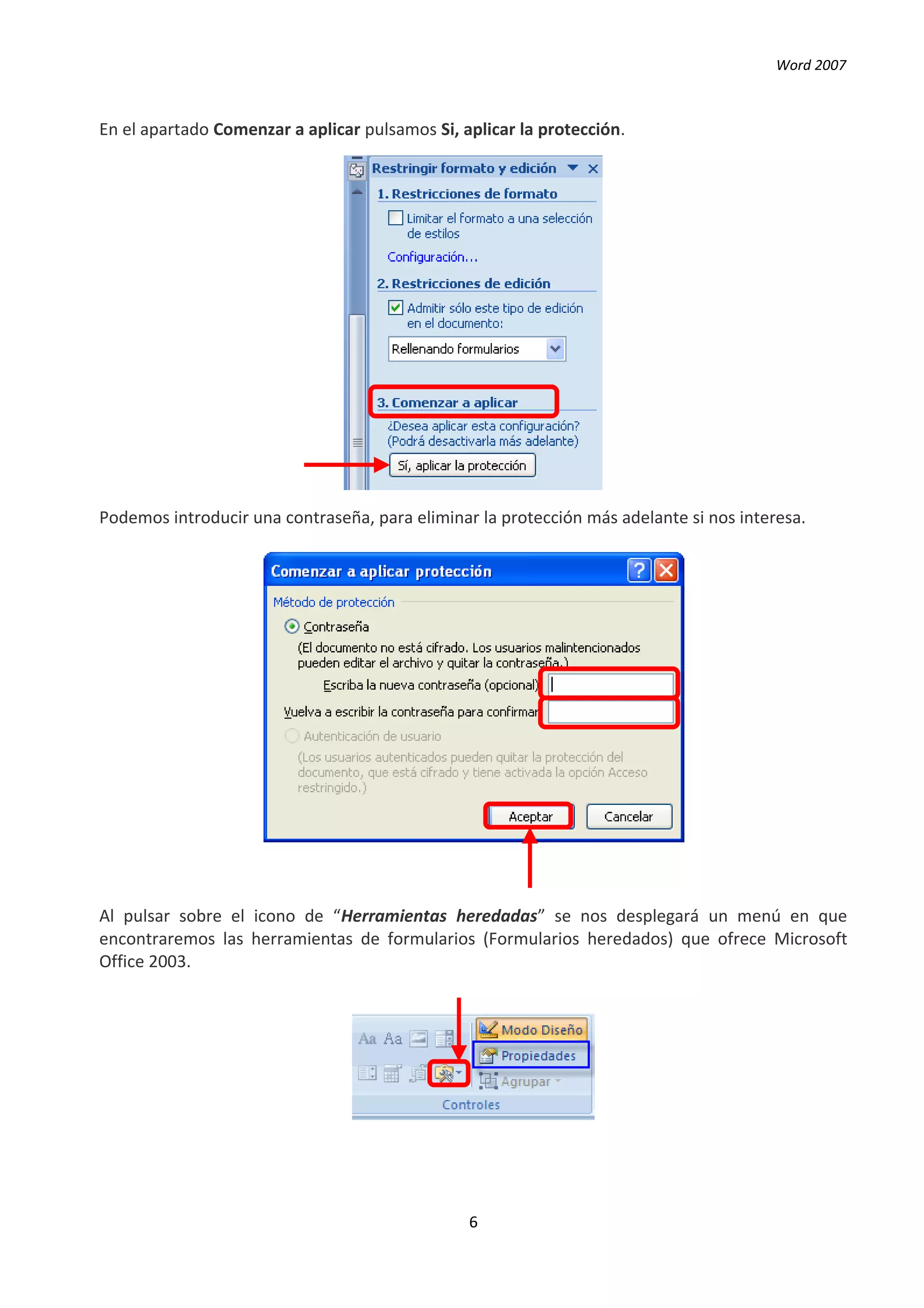 Word 2007



En el apartado Comenzar a aplicar pulsamos Si, aplicar la protección.




Podemos introducir una contraseña, para eliminar la protección más adelante si nos interesa.




Al pulsar sobre el icono de “Herramientas heredadas” se nos desplegará un menú en que
encontraremos las herramientas de formularios (Formularios heredados) que ofrece Microsoft
Office 2003.




                                                6
 