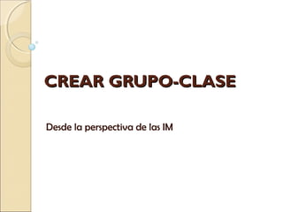 CREAR GRUPO-CLASECREAR GRUPO-CLASE
Desde la perspectiva de las IM
 