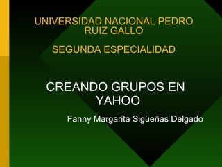 UNIVERSIDAD NACIONAL PEDRO
        RUIZ GALLO
  SEGUNDA ESPECIALIDAD


 CREANDO GRUPOS EN
       YAHOO
     Fanny Margarita Sigüeñas Delgado
 
