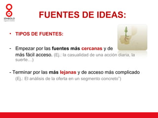 FUENTES DE IDEAS:
• TIPOS DE FUENTES:


- Empezar por las fuentes más cercanas y de
  más fácil acceso. (Ej.: la casualidad de una acción diaria, la
   suerte…)

- Terminar por las más lejanas y de acceso más complicado
   (Ej.: El análisis de la oferta en un segmento concreto”)
 