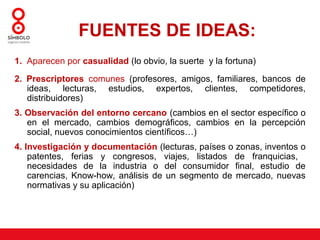 FUENTES DE IDEAS:
1. Aparecen por casualidad (lo obvio, la suerte y la fortuna)

2. Prescriptores comunes (profesores, amigos, familiares, bancos de
   ideas, lecturas, estudios, expertos, clientes, competidores,
   distribuidores)
3. Observación del entorno cercano (cambios en el sector específico o
   en el mercado, cambios demográficos, cambios en la percepción
   social, nuevos conocimientos científicos…)
4. Investigación y documentación (lecturas, países o zonas, inventos o
    patentes, ferias y congresos, viajes, listados de franquicias,
    necesidades de la industria o del consumidor final, estudio de
    carencias, Know-how, análisis de un segmento de mercado, nuevas
    normativas y su aplicación)
 