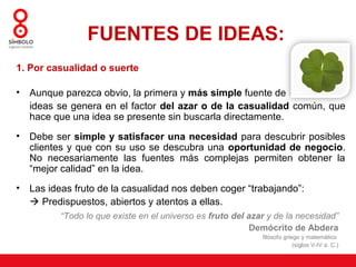 FUENTES DE IDEAS:
1. Por casualidad o suerte

•   Aunque parezca obvio, la primera y más simple fuente de
    ideas se genera en el factor del azar o de la casualidad común, que
    hace que una idea se presente sin buscarla directamente.
•   Debe ser simple y satisfacer una necesidad para descubrir posibles
    clientes y que con su uso se descubra una oportunidad de negocio.
    No necesariamente las fuentes más complejas permiten obtener la
    “mejor calidad” en la idea.
•   Las ideas fruto de la casualidad nos deben coger “trabajando”:
     Predispuestos, abiertos y atentos a ellas.
          “Todo lo que existe en el universo es fruto del azar y de la necesidad”
                                                           Demócrito de Abdera
                                                             filósofo griego y matemático
                                                                          (siglos V-IV a. C.)
 