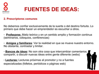 FUENTES DE IDEAS:
2. Prescriptores comunes

No debemos confiar exclusivamente de la suerte o del destino fortuito. Lo
primero que debe hacer un emprendedor es escuchar a otros.

- Profesores: Matiz teórico y en un sentido amplio y formación continua
(seminarios, coloquios, conferencias)
- Amigos y familiares: Ver la realidad en que se mueve nuestro entorno.
No obstante, contrastar y limitar.
- Bancos de ideas: No son otra cosa que intercambiar comentarios,
compartir, o discutir nuevas ideas entre gente diferente (webs)
- Lecturas: Lecturas próximas al promotor y no a fuentes
especializadas (folletos, periódicos o páginas web)
 