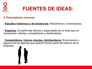 FUENTES DE IDEAS:
2. Prescriptores comunes

- Estudios históricos y de tendencias: Resúmenes y conclusiones.

- Expertos: Un perfil más técnico y especialista de un área que no
conocemos; clientes, competidores y distribuidores.

- Competidores, futuros clientes, distribuidores: Escuchando a
algunos de los agentes que podrían formar parte del entorno de la
empresa.
 