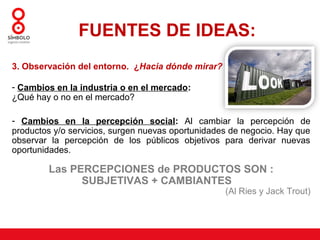 FUENTES DE IDEAS:
3. Observación del entorno. ¿Hacia dónde mirar?

- Cambios en la industria o en el mercado:
¿Qué hay o no en el mercado?

- Cambios en la percepción social: Al cambiar la percepción de
productos y/o servicios, surgen nuevas oportunidades de negocio. Hay que
observar la percepción de los públicos objetivos para derivar nuevas
oportunidades.

        Las PERCEPCIONES de PRODUCTOS SON :
              SUBJETIVAS + CAMBIANTES
                                                   (Al Ries y Jack Trout)
 