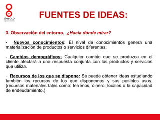 FUENTES DE IDEAS:
3. Observación del entorno. ¿Hacia dónde mirar?

- Nuevos conocimientos: El nivel de conocimientos genera una
materialización de productos o servicios diferentes.

- Cambios demográficos: Cualquier cambio que se produzca en el
cliente afectará a una respuesta conjunta con los productos y servicios
que utiliza.

- Recursos de los que se dispone: Se puede obtener ideas estudiando
también los recursos de los que disponemos y sus posibles usos.
(recursos materiales tales como: terrenos, dinero, locales o la capacidad
de endeudamiento.)
 