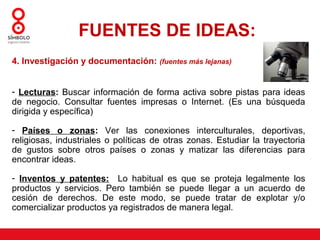 FUENTES DE IDEAS:
4. Investigación y documentación: (fuentes más lejanas)


- Lecturas: Buscar información de forma activa sobre pistas para ideas
de negocio. Consultar fuentes impresas o Internet. (Es una búsqueda
dirigida y específica)

- Países o zonas: Ver las conexiones interculturales, deportivas,
religiosas, industriales o políticas de otras zonas. Estudiar la trayectoria
de gustos sobre otros países o zonas y matizar las diferencias para
encontrar ideas.

- Inventos y patentes: Lo habitual es que se proteja legalmente los
productos y servicios. Pero también se puede llegar a un acuerdo de
cesión de derechos. De este modo, se puede tratar de explotar y/o
comercializar productos ya registrados de manera legal.
 