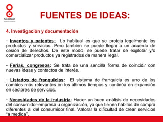 FUENTES DE IDEAS:
4. Investigación y documentación

- Inventos y patentes: Lo habitual es que se proteja legalmente los
productos y servicios. Pero también se puede llegar a un acuerdo de
cesión de derechos. De este modo, se puede tratar de explotar y/o
comercializar productos ya registrados de manera legal.

- Ferias, congresos: Se trata de una sencilla forma de coincidir con
nuevas ideas y contactos de interés.

- Listados de franquicias: El sistema de franquicia es uno de los
cambios más relevantes en los últimos tiempos y continúa en expansión
en sectores de servicios.

- Necesidades de la industria: Hacer un buen análisis de necesidades
del consumidor-empresa u organización, ya que tienen hábitos de compra
diferentes al del consumidor final. Valorar la dificultad de crear servicios
“a medida”.
 