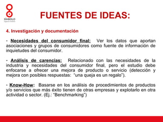 FUENTES DE IDEAS:
4. Investigación y documentación

- Necesidades del consumidor final: Ver los datos que aportan
asociaciones y grupos de consumidores como fuente de información de
inquietudes del consumidor.

- Análisis de carencias: Relacionado con las necesidades de la
industria y necesidades del consumidor final, pero el estudio debe
enfocarse a ofrecer una mejora de producto o servicio (detección y
mejora con posibles respuestas: “una queja es un regalo”).

- Know-How: Basarse en los análisis de procedimientos de productos
y/o servicios que más éxito tienen de otras empresas y explotarlo en otra
actividad o sector. (Ej.: “Benchmarking”)
 