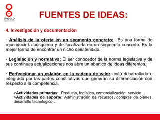FUENTES DE IDEAS:
4. Investigación y documentación

- Análisis de la oferta en un segmento concreto: Es una forma de
reconducir la búsqueda y de focalizarla en un segmento concreto. Es la
mejor forma de encontrar un nicho desatendido.

- Legislación y normativa: El ser conocedor de la norma legislativa y de
sus continuas actualizaciones nos abre un abanico de ideas diferentes.

- Perfeccionar un eslabón en la cadena de valor: está desarrollada e
integrada por las partes constitutivas que generan su diferenciación con
respecto a la competencia.

   >Actividades primarias: Producto, logística, comercialización, servicio…
   >Actividades de soporte: Administración de recursos, compras de bienes,
   desarrollo tecnológico…
 