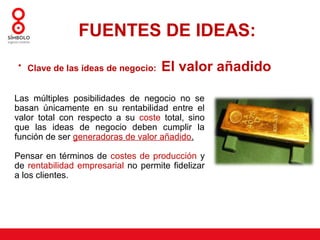 FUENTES DE IDEAS:
• Clave de las ideas de negocio:     El valor añadido

Las múltiples posibilidades de negocio no se
basan únicamente en su rentabilidad entre el
valor total con respecto a su coste total, sino
que las ideas de negocio deben cumplir la
función de ser generadoras de valor añadido.

Pensar en términos de costes de producción y
de rentabilidad empresarial no permite fidelizar
a los clientes.
 