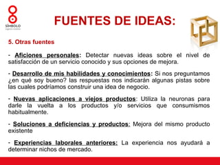 FUENTES DE IDEAS:
5. Otras fuentes

- Aficiones personales: Detectar nuevas ideas sobre el nivel de
satisfacción de un servicio conocido y sus opciones de mejora.
- Desarrollo de mis habilidades y conocimientos: Si nos preguntamos
¿en qué soy bueno? las respuestas nos indicarán algunas pistas sobre
las cuales podríamos construir una idea de negocio.
- Nuevas aplicaciones a viejos productos: Utiliza la neuronas para
darle la vuelta a los productos y/o servicios que consumismos
habitualmente.
- Soluciones a deficiencias y productos: Mejora del mismo producto
existente
- Experiencias laborales anteriores: La experiencia nos ayudará a
determinar nichos de mercado.
 