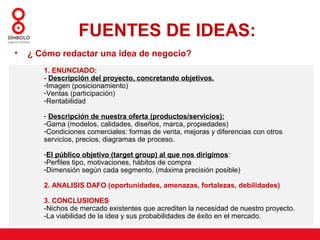 FUENTES DE IDEAS:
•   ¿ Cómo redactar una idea de negocio?
       1. ENUNCIADO:
       - Descripción del proyecto, concretando objetivos.
       -Imagen (posicionamiento)
       -Ventas (participación)
       -Rentabilidad

       - Descripción de nuestra oferta (productos/servicios):
       -Gama (modelos, calidades, diseños, marca, propiedades)
       -Condiciones comerciales: formas de venta, mejoras y diferencias con otros
       servicios, precios, diagramas de proceso.

       -El público objetivo (target group) al que nos dirigimos:
       -Perfiles tipo, motivaciones, hábitos de compra
       -Dimensión según cada segmento. (máxima precisión posible)

       2. ANALISIS DAFO (oportunidades, amenazas, fortalezas, debilidades)

       3. CONCLUSIONES
       -Nichos de mercado existentes que acrediten la necesidad de nuestro proyecto.
       -La viabilidad de la idea y sus probabilidades de éxito en el mercado.
 