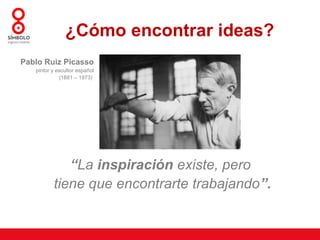 ¿Cómo encontrar ideas?
 Pablo Ruiz Picasso
     pintor y escultor español
               (1881 – 1973) 




               “La inspiración existe, pero
            tiene que encontrarte trabajando”.
 
