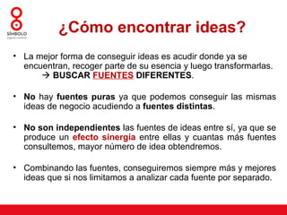 ¿Cómo encontrar ideas?
• La mejor forma de conseguir ideas es acudir donde ya se
  encuentran, recoger parte de su esencia y luego transformarlas.
       BUSCAR FUENTES DIFERENTES.

• No hay fuentes puras ya que podemos conseguir las mismas
  ideas de negocio acudiendo a fuentes distintas.

• No son independientes las fuentes de ideas entre sí, ya que se
  produce un efecto sinergia entre ellas y cuantas más fuentes
  consultemos, mayor número de idea obtendremos.

• Combinando las fuentes, conseguiremos siempre más y mejores
  ideas que si nos limitamos a analizar cada fuente por separado.
 