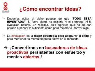 ¿Cómo encontrar ideas?
• Debemos evitar el dicho popular de que “TODO ESTÁ
  INVENTADO”. Si fuera cierto, no existiría ni el progreso, ni la
  evolución natural. En realidad, sólo significa que no se han
  parado a pensar lo suficiente como para mejorar o innovar algo.

• La innovación es la mejor estrategia para asegurar el éxito y
  para mantener su marca/empresa activa en el mercado.


 ¡Convertirnos en buscadores de ideas
 proactivos persistentes con esfuerzo y
 mentes abiertas !
 