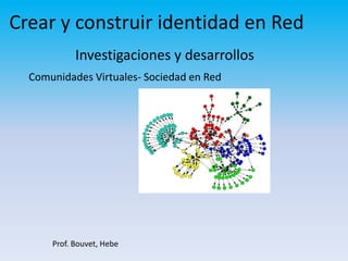 Crear y construir identidad en Red Investigaciones y desarrollos Comunidades Virtuales- Sociedad en Red Prof. Bouvet, Hebe 