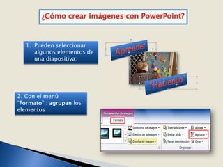 1. Pueden seleccionar
      algunos elementos de
      una diapositiva:




2. Con el menú
“Formato” : agrupan los
elementos
 
