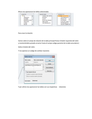 Ahora nos apareceran las tablas selecionadas
Para crear la relación:
Vamos sobre el campo de relación de la tabla principal Pulsar el botón izquierdo del ratón
y manteniéndolo pulsado arrastrar hasta el campo codigo paciente de la tabla secundaria (
Soltar el botón del ratón.
Y nos aparece un codigo de cambiar reaciones
Y por ultimo nos apareceran las tablas con sus respectivas relaciones
 