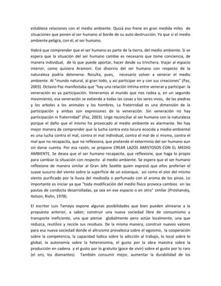 establece relaciones con el medio ambiente. Quizá eso frene en gran medida miles de
situaciones que ponen al ser humano al borde de su auto-destrucción. Ya que si el medio
ambiente peligra, con él, el ser humano.
Habrá que comprender que el ser humano es parte de la tierra, del medio ambiente. Si se
espera que la situación del ser humano cambie es necesario que tome conciencia, de
manera individual, de lo que puede aportar, hacer desde su trinchera. Viajar al espacio
interior, como quisiera Aramoni. Ese divorcio del ser humano con respecto de la
naturaleza podría detenerse. Resulta, pues, necesario volver a venerar el medio
ambiente. Al "mundo natural, al gran todo, y así participar en y con sus creaciones" (Paz,
2003). Octavio Paz manifestaba que "hay una relación íntima entre venerar y participar: la
veneración es ya participación. Veneramos al mundo que nos rodea y, en un segundo
movimiento, esa veneración se extiende a todas las cosas y los seres vivos, de las piedras
y los arboles a los animales y los hombres. La fraternidad es una dimensión de la
participación y ambas son expresiones de la veneración. Sin veneración no hay
participación ni fraternidad" (Paz, 2003). Urge reconciliar al ser humano con la naturaleza
porque el daño que el mismo ha provocado al medio ambiente es alarmante. No hay
mejor manera de comprender que la lucha contra esta locura ecocida y medio-ambiental
es una lucha contra el mal, contra el mal individual, contra el mal de sí mismo, contra el
mal que no recapacita, que no reflexiona, que pretende el exterminio del ser humano aun
sin darse cuenta. Por esa razón, se propone CREAR LAZOS AMISTOSOS CON EL MEDIO
AMBIENTE. Se desea que el ser humano recapacite, que reflexione, que haga lo propio
para cambiar la situación con respecto al medio ambiente. Se espera que el ser humano
reflexione de manera similar al Gran Jefe Seattle quien expresó que ellos preferían el
suave susurro del viento sobre la superficie de un estanque, así como el olor del mismo
viento purificado por la lluvia del mediodía o perfumado con el aroma de los pinos. Lo
importante es iniciar ya que "toda modificación del medio físico provoca cambios en las
pautas de conducta desarrolladas, ya sea en ese espacio o en otro" similar (Proshansky,
Itelson, Rivlin, 1978).
El escritor Luis Tamayo expone algunas posibilidades que bien pueden alinearse a la
propuesta anterior, a saber; construir una nueva sociedad libre de consumismo y
transporte ineficiente, una que piense globalmente pero actúe localmente, una que
reduzca, reutilice y recicle sus residuos. De la misma manera, construir nuevos valores
para esa nueva sociedad donde el altruismo prevalezca sobre el egoísmo, la cooperación
sobre la competencia, la capacidad lúdica sobre la adicción al trabajo, lo local sobre lo
global, la autonomía sobre la heteronomía, el gusto por la obra maestra sobre la
producción en cadena y el gusto por lo gratuito (goce de vivir) sobre el gusto por lo raro
(el oro, los diamantes). También consumir mejor, aumentar la durabilidad de los
 