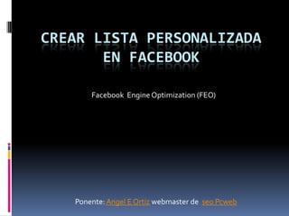 CREAR LISTA PERSONALIZADA
       EN FACEBOOK

       Facebook Engine Optimization (FEO)




   Ponente: Angel E Ortiz webmaster de seo Pcweb
 