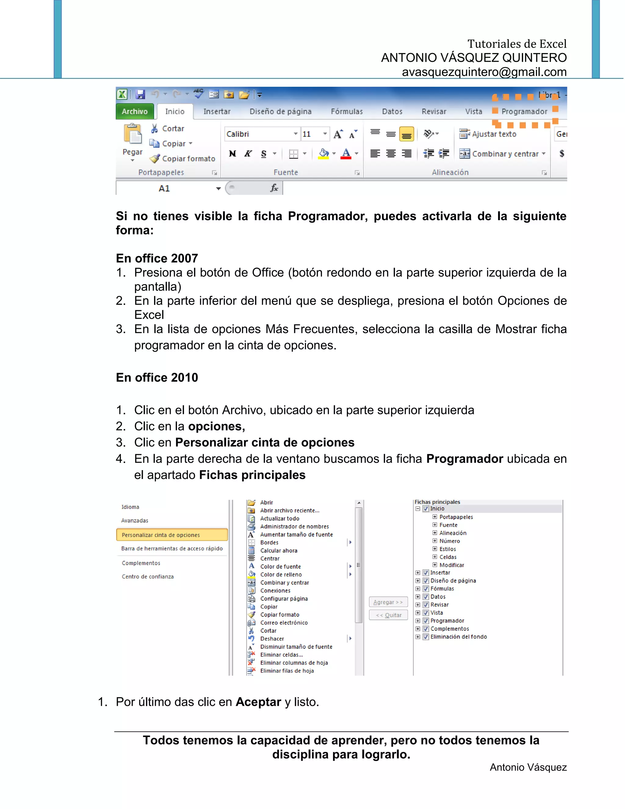 Tutoriales de Excel
                                                   ANTONIO VÁSQUEZ QUINTERO
                                                      avasquezquintero@gmail.com




   Si no tienes visible la ficha Programador, puedes activarla de la siguiente
   forma:

   En office 2007
   1. Presiona el botón de Office (botón redondo en la parte superior izquierda de la
      pantalla)
   2. En la parte inferior del menú que se despliega, presiona el botón Opciones de
      Excel
   3. En la lista de opciones Más Frecuentes, selecciona la casilla de Mostrar ficha
      programador en la cinta de opciones.

   En office 2010

   1.   Clic en el botón Archivo, ubicado en la parte superior izquierda
   2.   Clic en la opciones,
   3.   Clic en Personalizar cinta de opciones
   4.   En la parte derecha de la ventano buscamos la ficha Programador ubicada en
        el apartado Fichas principales




1. Por último das clic en Aceptar y listo.


         Todos tenemos la capacidad de aprender, pero no todos tenemos la
                             disciplina para lograrlo.
                                                                      Antonio Vásquez
 