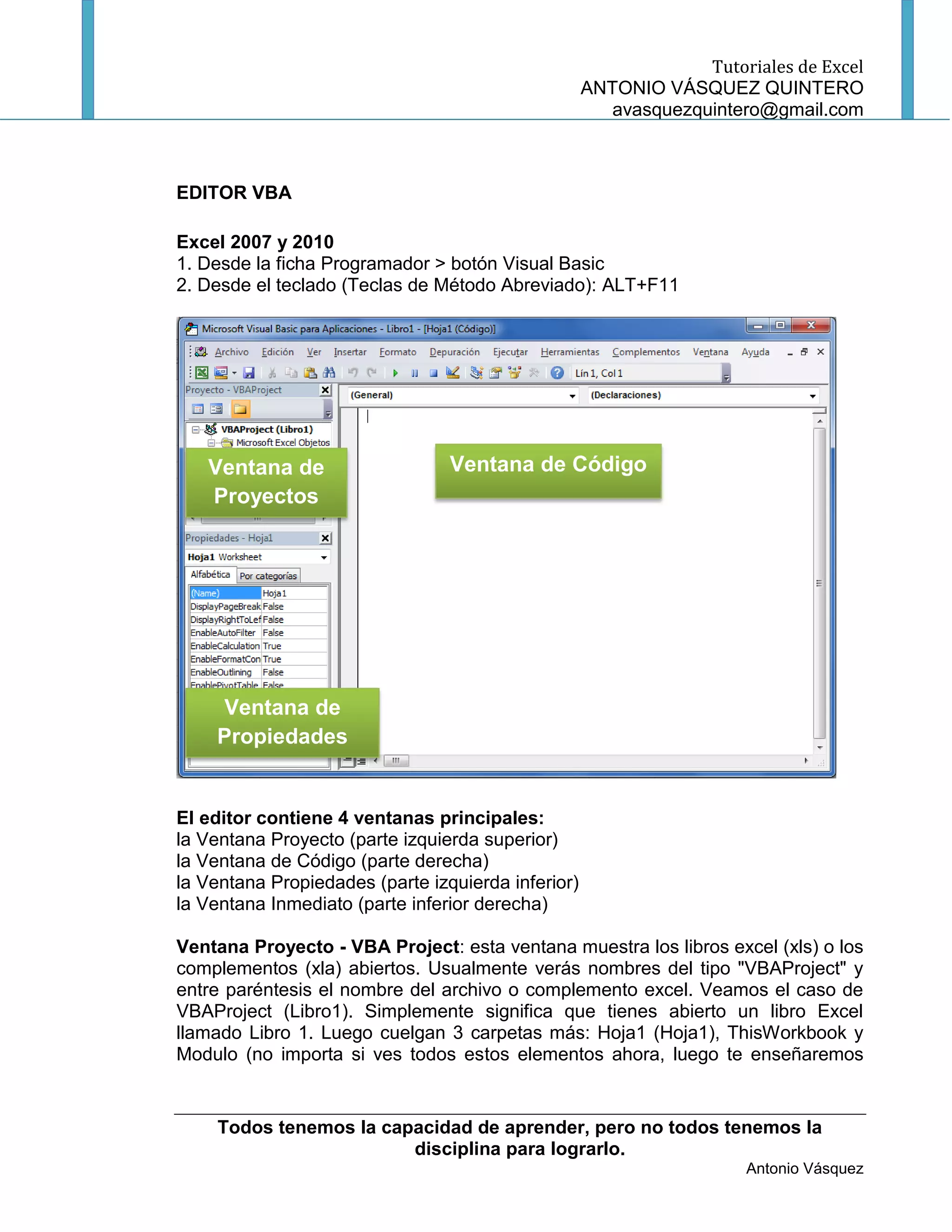 Tutoriales de Excel
                                                    ANTONIO VÁSQUEZ QUINTERO
                                                       avasquezquintero@gmail.com



EDITOR VBA

Excel 2007 y 2010
1. Desde la ficha Programador > botón Visual Basic
2. Desde el teclado (Teclas de Método Abreviado): ALT+F11




   Ventana de                    Ventana de Código
   Proyectos




    Ventana de
    Propiedades


El editor contiene 4 ventanas principales:
la Ventana Proyecto (parte izquierda superior)
la Ventana de Código (parte derecha)
la Ventana Propiedades (parte izquierda inferior)
la Ventana Inmediato (parte inferior derecha)

Ventana Proyecto - VBA Project: esta ventana muestra los libros excel (xls) o los
complementos (xla) abiertos. Usualmente verás nombres del tipo "VBAProject" y
entre paréntesis el nombre del archivo o complemento excel. Veamos el caso de
VBAProject (Libro1). Simplemente significa que tienes abierto un libro Excel
llamado Libro 1. Luego cuelgan 3 carpetas más: Hoja1 (Hoja1), ThisWorkbook y
Modulo (no importa si ves todos estos elementos ahora, luego te enseñaremos


     Todos tenemos la capacidad de aprender, pero no todos tenemos la
                         disciplina para lograrlo.
                                                                      Antonio Vásquez
 