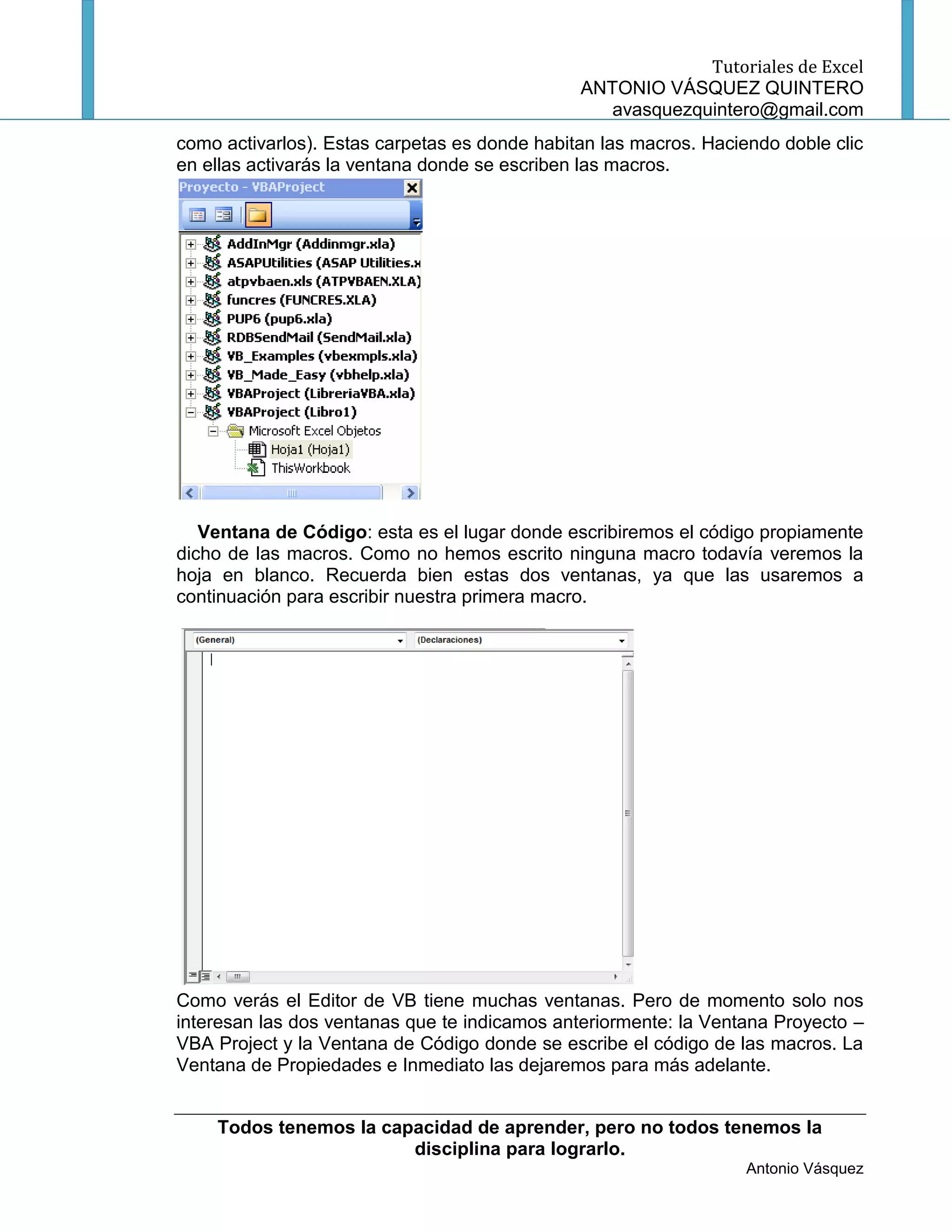Tutoriales de Excel
                                               ANTONIO VÁSQUEZ QUINTERO
                                                  avasquezquintero@gmail.com
como activarlos). Estas carpetas es donde habitan las macros. Haciendo doble clic
en ellas activarás la ventana donde se escriben las macros.




   Ventana de Código: esta es el lugar donde escribiremos el código propiamente
dicho de las macros. Como no hemos escrito ninguna macro todavía veremos la
hoja en blanco. Recuerda bien estas dos ventanas, ya que las usaremos a
continuación para escribir nuestra primera macro.




Como verás el Editor de VB tiene muchas ventanas. Pero de momento solo nos
interesan las dos ventanas que te indicamos anteriormente: la Ventana Proyecto –
VBA Project y la Ventana de Código donde se escribe el código de las macros. La
Ventana de Propiedades e Inmediato las dejaremos para más adelante.


    Todos tenemos la capacidad de aprender, pero no todos tenemos la
                        disciplina para lograrlo.
                                                                   Antonio Vásquez
 