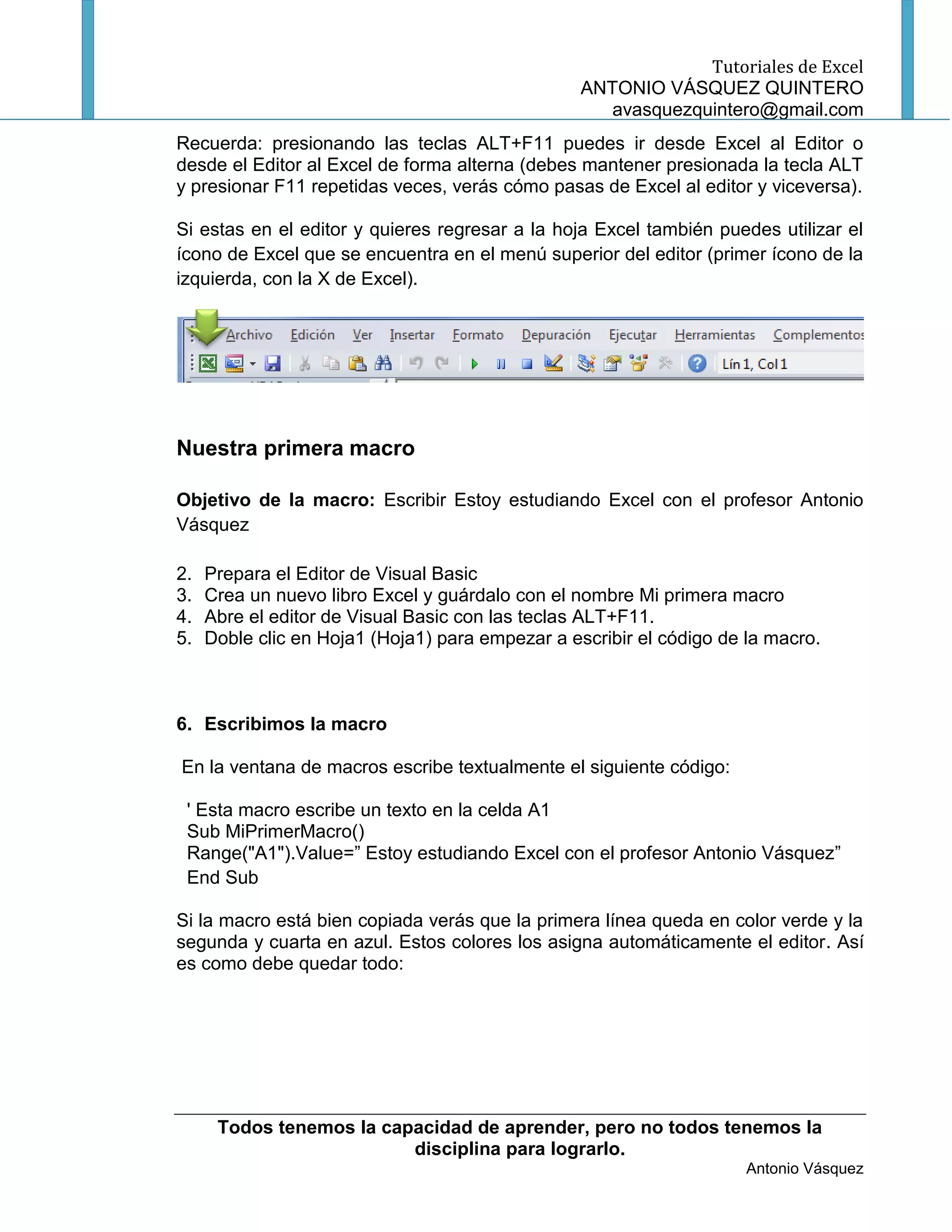 Tutoriales de Excel
                                                  ANTONIO VÁSQUEZ QUINTERO
                                                     avasquezquintero@gmail.com
Recuerda: presionando las teclas ALT+F11 puedes ir desde Excel al Editor o
desde el Editor al Excel de forma alterna (debes mantener presionada la tecla ALT
y presionar F11 repetidas veces, verás cómo pasas de Excel al editor y viceversa).

Si estas en el editor y quieres regresar a la hoja Excel también puedes utilizar el
ícono de Excel que se encuentra en el menú superior del editor (primer ícono de la
izquierda, con la X de Excel).




Nuestra primera macro

Objetivo de la macro: Escribir Estoy estudiando Excel con el profesor Antonio
Vásquez

2.   Prepara el Editor de Visual Basic
3.   Crea un nuevo libro Excel y guárdalo con el nombre Mi primera macro
4.   Abre el editor de Visual Basic con las teclas ALT+F11.
5.   Doble clic en Hoja1 (Hoja1) para empezar a escribir el código de la macro.



6. Escribimos la macro

En la ventana de macros escribe textualmente el siguiente código:

 ' Esta macro escribe un texto en la celda A1
 Sub MiPrimerMacro()
 Range("A1").Value=” Estoy estudiando Excel con el profesor Antonio Vásquez”
 End Sub

Si la macro está bien copiada verás que la primera línea queda en color verde y la
segunda y cuarta en azul. Estos colores los asigna automáticamente el editor. Así
es como debe quedar todo:




      Todos tenemos la capacidad de aprender, pero no todos tenemos la
                          disciplina para lograrlo.
                                                                      Antonio Vásquez
 