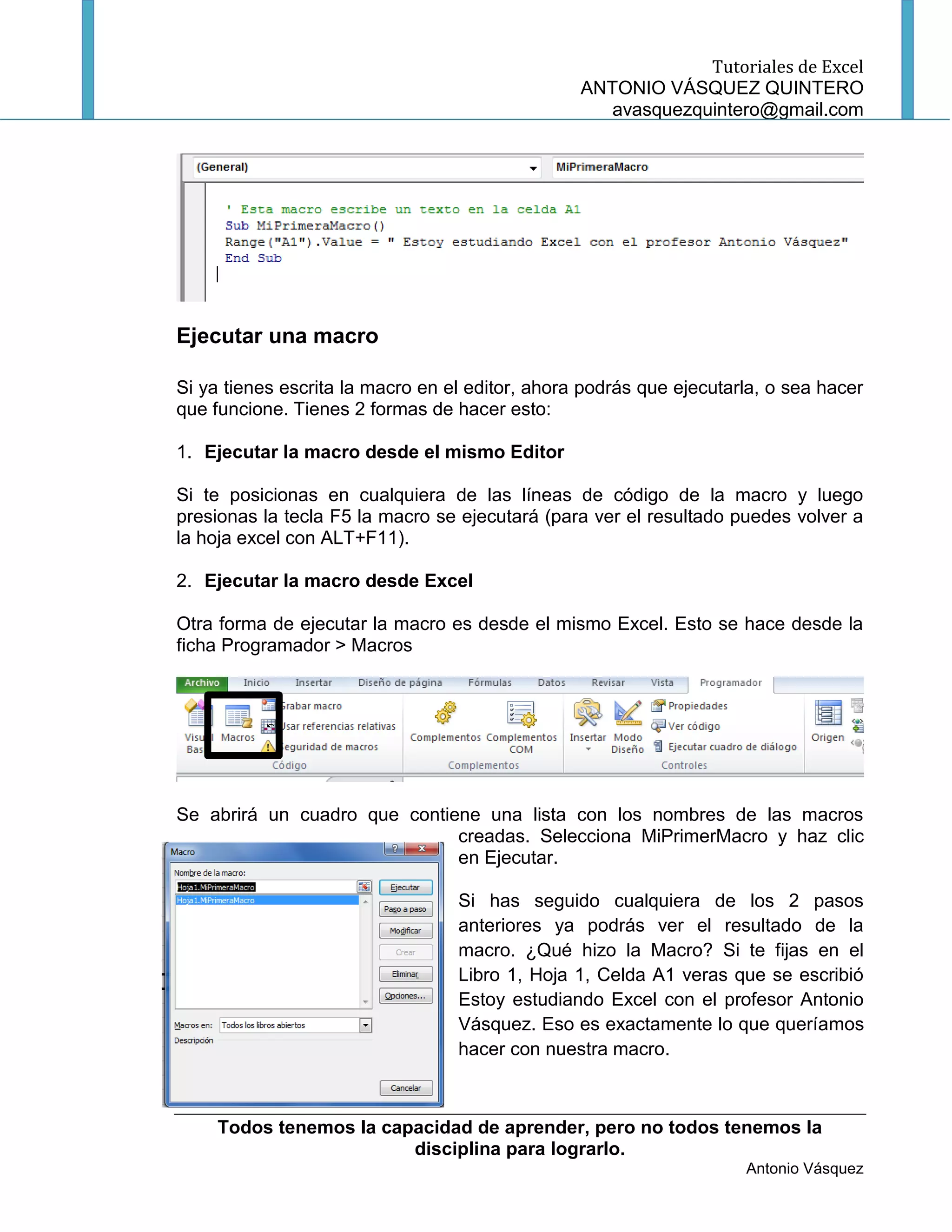 Tutoriales de Excel
                                                 ANTONIO VÁSQUEZ QUINTERO
                                                    avasquezquintero@gmail.com




Ejecutar una macro

Si ya tienes escrita la macro en el editor, ahora podrás que ejecutarla, o sea hacer
que funcione. Tienes 2 formas de hacer esto:

1. Ejecutar la macro desde el mismo Editor

Si te posicionas en cualquiera de las líneas de código de la macro y luego
presionas la tecla F5 la macro se ejecutará (para ver el resultado puedes volver a
la hoja excel con ALT+F11).

2. Ejecutar la macro desde Excel

Otra forma de ejecutar la macro es desde el mismo Excel. Esto se hace desde la
ficha Programador > Macros




Se abrirá un cuadro que contiene una lista con los nombres de las macros
                              creadas. Selecciona MiPrimerMacro y haz clic
                              en Ejecutar.

                                  Si has seguido cualquiera de los 2 pasos
                                  anteriores ya podrás ver el resultado de la
                                  macro. ¿Qué hizo la Macro? Si te fijas en el
                                  Libro 1, Hoja 1, Celda A1 veras que se escribió
                                  Estoy estudiando Excel con el profesor Antonio
                                  Vásquez. Eso es exactamente lo que queríamos
                                  hacer con nuestra macro.



     Todos tenemos la capacidad de aprender, pero no todos tenemos la
                         disciplina para lograrlo.
                                                                     Antonio Vásquez
 
