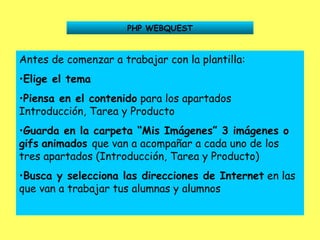 PHP WEBQUEST Antes de comenzar a trabajar con la plantilla: Elige el tema Piensa en el contenido  para los apartados Introducción, Tarea y Producto Guarda en la carpeta “Mis Imágenes” 3 imágenes o gifs   animados  que van a acompañar a cada uno de los tres apartados (Introducción, Tarea y Producto) Busca y selecciona las direcciones de Internet  en las que van a trabajar tus alumnas y alumnos 