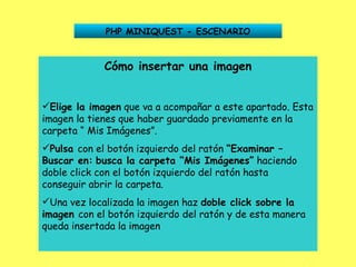 PHP MINIQUEST - ESCENARIO Cómo insertar una imagen Elige la imagen  que va a acompañar a este apartado. Esta imagen la tienes que haber guardado previamente en la carpeta “ Mis Imágenes”. Pulsa  con el botón izquierdo del ratón  “Examinar –   Buscar en:   busca la carpeta “Mis Imágenes”  haciendo doble click con el botón izquierdo del ratón hasta conseguir abrir la carpeta. Una vez localizada la imagen haz  doble click sobre la   imagen  con el botón izquierdo del ratón y de esta manera queda insertada la imagen 