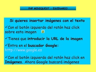 PHP MINIQUEST - ESCENARIO Si quieres insertar imágenes con el texto Con el botón izquierdo del ratón haz click sobre esta imagen Tienes que  introducir la URL de la imagen Entra en el  buscador Google:   http://www.google.es   Con el botón izquierdo del ratón haz click en  Imágenes.  Ahora Google buscará imágenes 