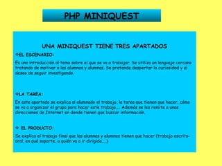 PHP MINIQUEST UNA MINIQUEST TIENE   TRES APARTADOS EL ESCENARIO: Es una introducción al tema sobre el que se va a trabajar. Se utiliza un lenguaje cercano tratando de motivar a los alumnos y alumnas. Se pretende despertar la curiosidad y el deseo de seguir investigando. LA TAREA: En este apartado se explica al alumnado el trabajo, la tarea que tienen que hacer, cómo se va a organizar el grupo para hacer este trabajo,... Además se les remite a unas direcciones de Internet en donde tienen que buscar información.      EL PRODUCTO: Se explica el trabajo final que las alumnas y alumnos tienen que hacer (trabajo escrito-oral, en qué soporte, a quién va a ir dirigido,...) 