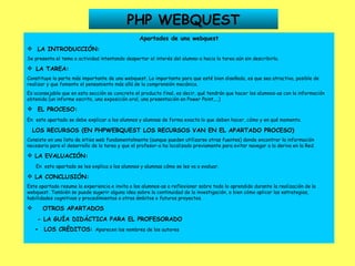 PHP WEBQUEST Apartados de una webquest LA INTRODUCCIÓN: Se presenta el tema o actividad intentando despertar el interés del alumno-a hacia la tarea aún sin describirla.    LA TAREA: Constituye la parte más importante de una webquest. Lo importante para que esté bien diseñada, es que sea atractiva, posible de realizar y que fomente el pensamiento más allá de la comprensión mecánica. Es aconsejable que en esta sección se concrete el producto final, es decir, qué tendrán que hacer los alumnos-as con la información obtenida (un informe escrito, una exposición oral, una presentación en Power Point,...) EL PROCESO: En   este apartado se debe explicar a los alumnos y alumnas de forma exacta lo que deben hacer, cómo y en qué momento. LOS RECURSOS (EN PHPWEBQUEST LOS RECURSOS VAN EN EL APARTADO PROCESO) Consiste en una lista de sitios web fundamentalmente (aunque pueden utilizarse otras fuentes) donde encontrar la información necesaria para el desarrollo de la tarea y que el profesor-a ha localizado previamente para evitar navegar a la deriva en la Red. LA EVALUACIÓN: En  este apartado se les explica a los alumnos y alumnas cómo se les va a evaluar. LA CONCLUSIÓN: Este apartado resume la experiencia e invita a los alumnos-as a reflexionar sobre todo lo aprendido durante la realización de la webquest. También se puede sugerir alguna idea sobre la continuidad de la investigación, o bien cómo aplicar las estrategias, habilidades cognitivas y procedimientos a otros ámbitos o futuros proyectos. OTROS APARTADOS - LA GUÍA DIDÁCTICA PARA EL PROFESORADO -  LOS CRÉDITOS:  Aparecen los nombres de los autores   