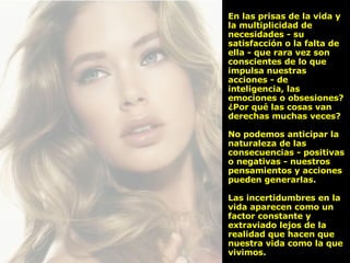 En las prisas de la vida y la multiplicidad de necesidades - su satisfacción o la falta de ella - que rara vez son conscientes de lo que impulsa nuestras acciones - de inteligencia, las emociones o obsesiones? ¿Por qué las cosas van derechas muchas veces?  No podemos anticipar la naturaleza de las consecuencias - positivas o negativas - nuestros pensamientos y acciones pueden generarlas.  Las incertidumbres en la vida aparecen como un factor constante y extraviado lejos de la realidad que hacen que nuestra vida como la que vivimos. 