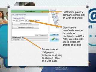 Finalmente graba y
comparte dando click
en Gran and share
Disminuye el
tamaño de tu nube
de palabras
cambiando de 800 a
700 y de 598 a 400
así no saldrá tan
grande en el blog
Para obtener el
código para
embeber en el blog
da click en Place
on a web page
 