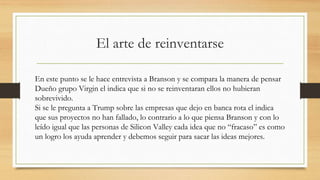 El arte de reinventarse
En este punto se le hace entrevista a Branson y se compara la manera de pensar
Dueño grupo Virgin el indica que si no se reinventaran ellos no hubieran
sobrevivido.
Si se le pregunta a Trump sobre las empresas que dejo en banca rota el indica
que sus proyectos no han fallado, lo contrario a lo que piensa Branson y con lo
leído igual que las personas de Silicon Valley cada idea que no “fracaso” es como
un logro los ayuda aprender y debemos seguir para sacar las ideas mejores.
 