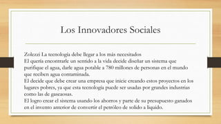 Los Innovadores Sociales
Zolezzi La tecnología debe llegar a los más necesitados
El quería encontrarle un sentido a la vida decide diseñar un sistema que
purifique el agua, darle agua potable a 780 millones de personas en el mundo
que reciben agua contaminada.
El decide que debe crear una empresa que inicie creando estos proyectos en los
lugares pobres, ya que esta tecnología puede ser usadas por grandes industrias
como las de gaseaosas.
El logro crear el sistema usando los ahorros y parte de su presupuesto ganados
en el invento anterior de convertir el petróleo de solido a liquido.
 