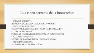 Los cinco secretos de la innovación
• PRIMER SECRETO:
CREAR UNA CULTURA DE LA INNOVACIÓN
• SEGUNDO SECRETO:
FOMENTAR LA EDUCACIÓN PARA LA INNOVACIÓN
• TERCER SECRETO:
DEROGAR LAS LEYES QUE MATAN LA INNOVACIÓN
• CUARTO SECRETO:
ESTIMULAR LA INVERSIÓN EN INNOVACIÓN
• QUINTO SECRETO:
GLOBALIZAR LA INNOVACIÓN
 