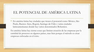 EL POTENCIAL DE AMÉRICA LATINA
• En américa latina hay ciudades que tienen el potencial como México, São
Paulo, Buenos Aires, Bogotá, Santiago de Chile y varias ciudades
latinoamericanas donde hay varios denominados Bohemios.
En américa latina hay ciertas cosas que limitan creación de las empresas por la
cantidad de procesos en algunos países, mas bien porque el método es crear
empresas enfocadas en el éxito.
 