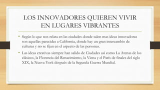 LOS INNOVADORES QUIEREN VIVIR
EN LUGARES VIBRANTES
• Según lo que nos relata en las ciudades donde salen mas ideas innovadoras
son aquellas parecidas a California, donde hay un gran intercambio de
culturas y no se fijan en el aspecto de las personas.
• Las ideas creativas siempre han salido de Ciudades así como La Atenas de los
clásicos, la Florencia del Renacimiento, la Viena y el París de finales del siglo
XIX, la Nueva York después de la Segunda Guerra Mundial.
 