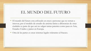 EL MUNDO DEL FUTURO
• El mundo del futuro esta enfocado en crear a personas que no teman a
innovar, por el modelo de estudio de américa latina a diferencias de otras
ciudades es parte de que acá no salgan tantas patentes como pasa en Asia,
Estados Unidos y países en Europa.
• Otra de las partes es crear sistemas legales tolerantes al fracaso.
 