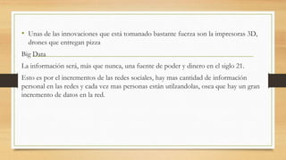 • Unas de las innovaciones que está tomanado bastante fuerza son la impresoras 3D,
drones que entregan pizza
Big Data
La información será, más que nunca, una fuente de poder y dinero en el siglo 21.
Esto es por el incrementos de las redes sociales, hay mas cantidad de información
personal en las redes y cada vez mas personas están utilzandolas, osea que hay un gran
incremento de datos en la red.
 