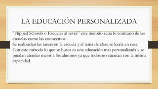 LA EDUCACIÓN PERSONALIZADA
"Flipped Schools o Escuelas al revés” este método seria lo contrario de las
escuelas como las conocemos
Se realizarían las tareas en la escuela y el tema de clase se leería en casa.
Con este método lo que se busca es una educación mas personalizada y se
puedan atender mejor a los alumnos ya que todos no cuentan con la misma
capacidad.
 