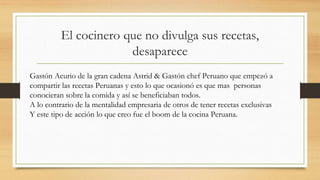 El cocinero que no divulga sus recetas,
desaparece
Gastón Acurio de la gran cadena Astrid & Gastón chef Peruano que empezó a
compartir las recetas Peruanas y esto lo que ocasionó es que mas personas
conocieran sobre la comida y así se beneficiaban todos.
A lo contrario de la mentalidad empresaria de otros de tener recetas exclusivas
Y este tipo de acción lo que creo fue el boom de la cocina Peruana.
 