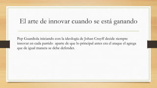 El arte de innovar cuando se está ganando
Pep Guardiola iniciando con la ideología de Johan Cruyff decide siempre
innovar en cada partido aparte de que lo principal antes era el ataque el agrega
que de igual manera se debe defender.
 