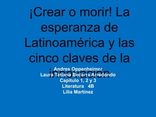 ¡Crear o morir! La
esperanza de
Latinoamérica y las
cinco claves de la
innovación
Andres Oppenheimer
Laura Tatiana Becerra Arredondo
Capitulo 1, 2 y 3
Literatura 4B
Lilia Martínez
 