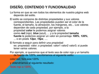DISEÑO, CONTENIDO Y FUNCIONALIDAD
La forma en que se ven todos los elementos de nuestra página web
   depende del estilo.
El estilo se compone de distintas propiedades y sus valores
    correspondientes. Las propiedades pueden ser el color de la
    fuente, el tamaño, la alineación, los márgenes, etc... Los valores
    dependen de cada propiedad, por ejemplo, a la
    propiedad color le podemos asignar valores
    como red (rojo), blue (azul), ... y a la propiedad tamaño
    fuente le podemos asignar un valor en porcentaje 100%, 120%,
    ... o en pixels 12px, 15px, ....
El formato a seguir para definir una propiedad
    es: propiedad: valor; o propiedad: valor1 valor2 valor3; si puede
    tener varios valores.
Por ejemplo, si queremos que el texto sea de color rojo y un tamaño
   de fuente de 120%, escribiriamos el siguiente estilo:
color:red; font-size:120%
y obtendríamos el siguiente resultado:
Texto rojo a 120%
 